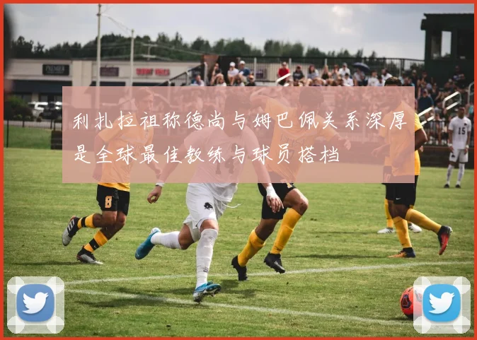 利扎拉祖称德尚与姆巴佩关系深厚是全球最佳教练与球员搭档